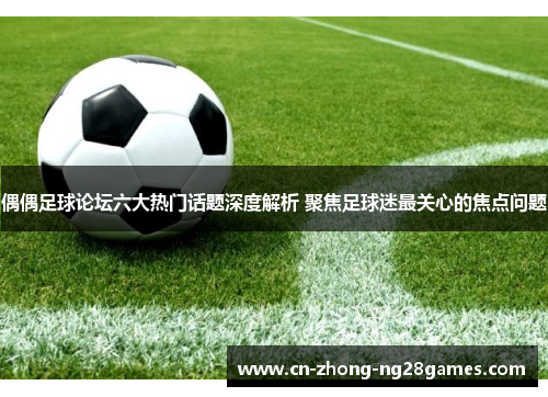 偶偶足球论坛六大热门话题深度解析 聚焦足球迷最关心的焦点问题