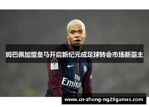 姆巴佩加盟皇马开启新纪元成足球转会市场新霸主 姆巴佩加盟皇马开启新纪元成足球转会市场新霸主