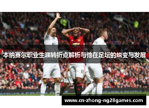 本纳赛尔职业生涯转折点解析与他在足坛的蜕变与发展