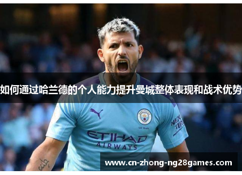如何通过哈兰德的个人能力提升曼城整体表现和战术优势