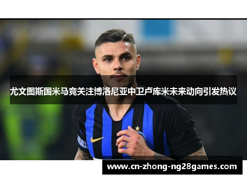 尤文图斯国米马竞关注博洛尼亚中卫卢库米未来动向引发热议