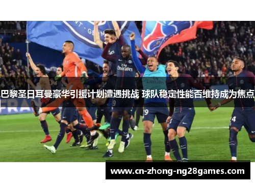 巴黎圣日耳曼豪华引援计划遭遇挑战 球队稳定性能否维持成为焦点