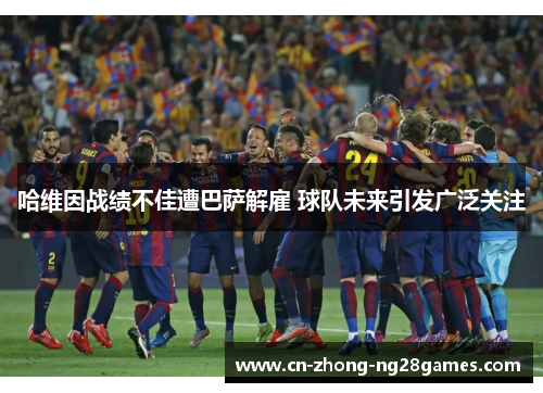 哈维因战绩不佳遭巴萨解雇 球队未来引发广泛关注