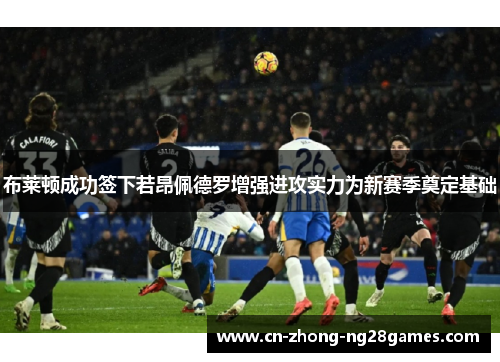 布莱顿成功签下若昂佩德罗增强进攻实力为新赛季奠定基础