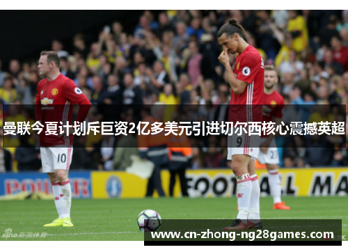 曼联今夏计划斥巨资2亿多美元引进切尔西核心震撼英超 曼联今夏计划斥巨资2亿多美元引进切尔西核心震撼英超