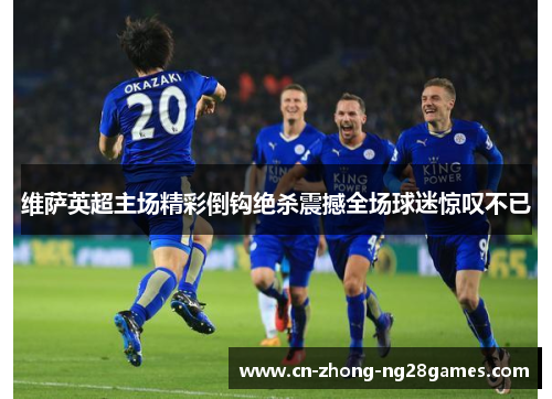 维萨英超主场精彩倒钩绝杀震撼全场球迷惊叹不已 维萨英超主场精彩倒钩绝杀震撼全场球迷惊叹不已