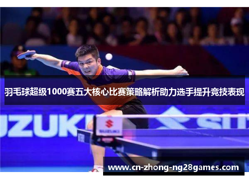 羽毛球超级1000赛五大核心比赛策略解析助力选手提升竞技表现 羽毛球超级1000赛五大核心比赛策略解析助力选手提升竞技表现