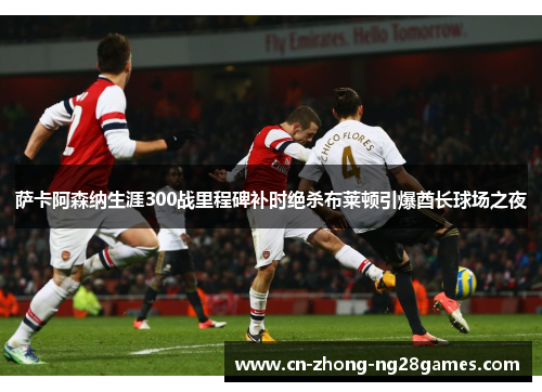 萨卡阿森纳生涯300战里程碑补时绝杀布莱顿引爆酋长球场之夜