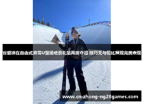 谷爱凌在自由式滑雪U型场地崇礼站再度夺冠 技巧无与伦比展现完美表现