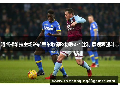 阿斯顿维拉主场逆转里尔取得欧协联2-1胜利 展现顽强斗志