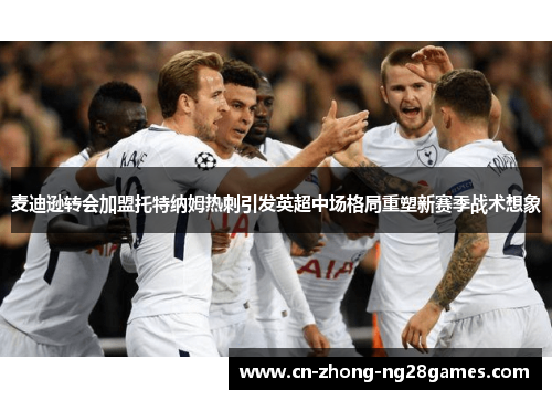 麦迪逊转会加盟托特纳姆热刺引发英超中场格局重塑新赛季战术想象