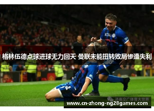 格林伍德点球进球无力回天 曼联未能扭转败局惨遭失利