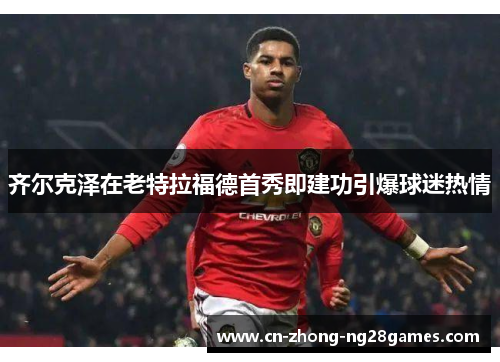 齐尔克泽在老特拉福德首秀即建功引爆球迷热情