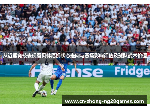 从近期竞技表现看贝林厄姆状态走向与赛场影响评估及球队战术价值