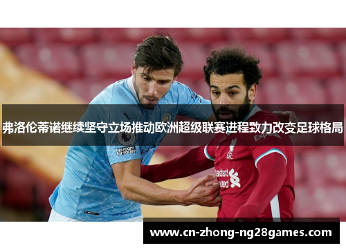 弗洛伦蒂诺继续坚守立场推动欧洲超级联赛进程致力改变足球格局